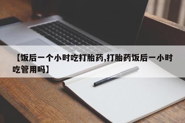 打胎药在线购买【饭后一个小时吃打胎药,打胎药饭后一小时吃管用吗】