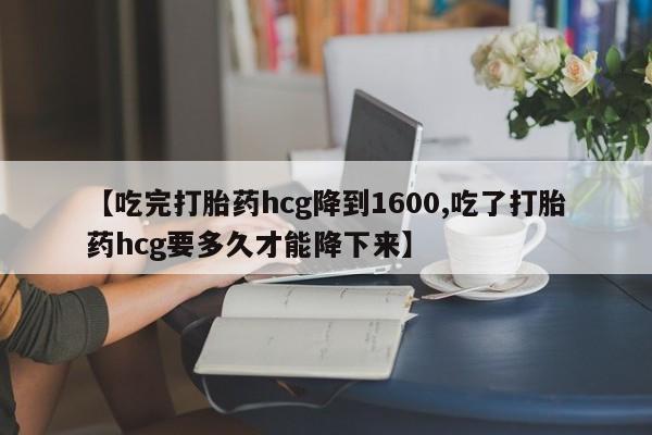 打胎药在线购买【吃完打胎药hcg降到1600,吃了打胎药hcg要多久才能降下来】