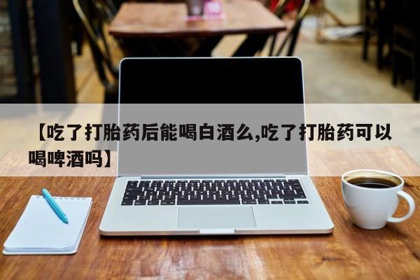 打胎药在线购买【吃了打胎药后能喝白酒么,吃了打胎药可以喝啤酒吗】