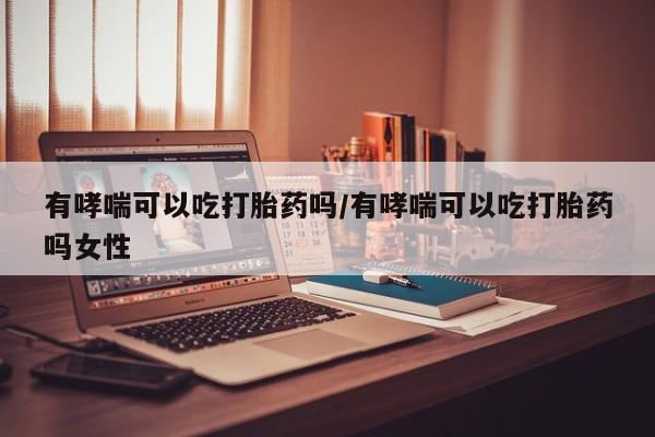 打胎药在线购买有哮喘可以吃打胎药吗/有哮喘可以吃打胎药吗女性