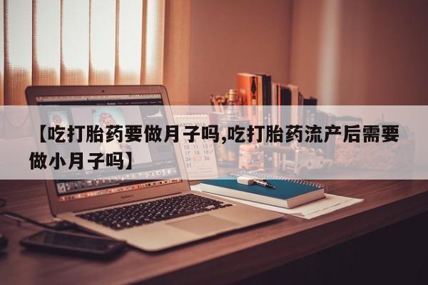 打胎药在线购买【吃打胎药要做月子吗,吃打胎药流产后需要做小月子吗】