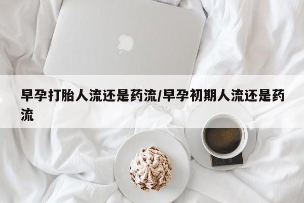 打胎药在线购买早孕打胎人流还是药流/早孕初期人流还是药流