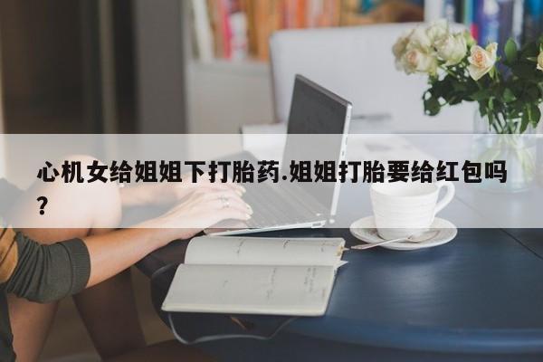 打胎药在线购买心机女给姐姐下打胎药.姐姐打胎要给红包吗？