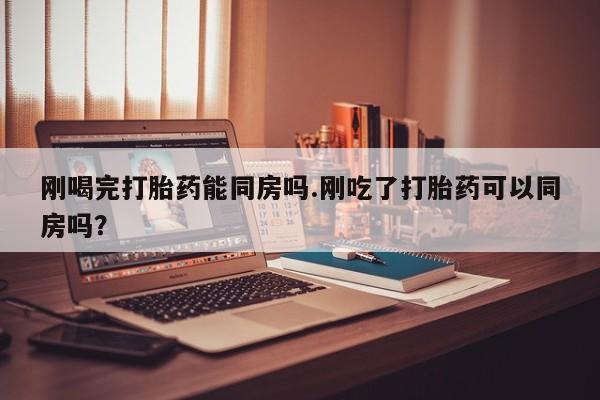 打胎药在线购买刚喝完打胎药能同房吗.刚吃了打胎药可以同房吗？
