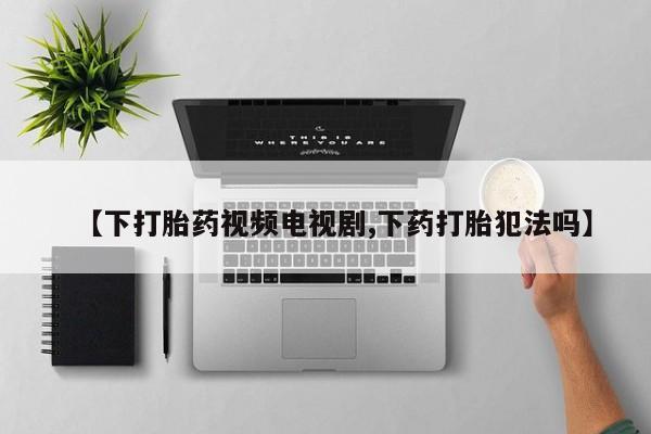 打胎药在线购买【下打胎药视频电视剧,下药打胎犯法吗】