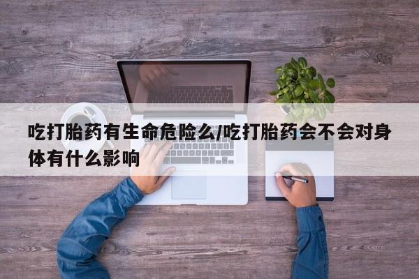 打胎药在线购买吃打胎药有生命危险么/吃打胎药会不会对身体有什么影响