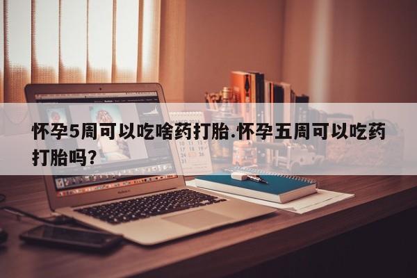 打胎药在线购买怀孕5周可以吃啥药打胎.怀孕五周可以吃药打胎吗？