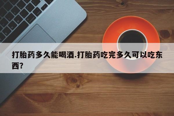 打胎药在线购买打胎药多久能喝酒.打胎药吃完多久可以吃东西？