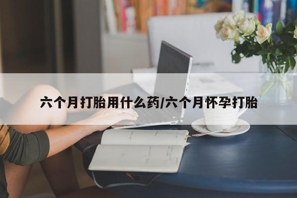 打胎药在线购买六个月打胎用什么药/六个月怀孕打胎