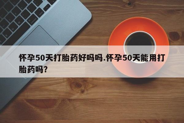 打胎药在线购买怀孕50天打胎药好吗吗.怀孕50天能用打胎药吗？