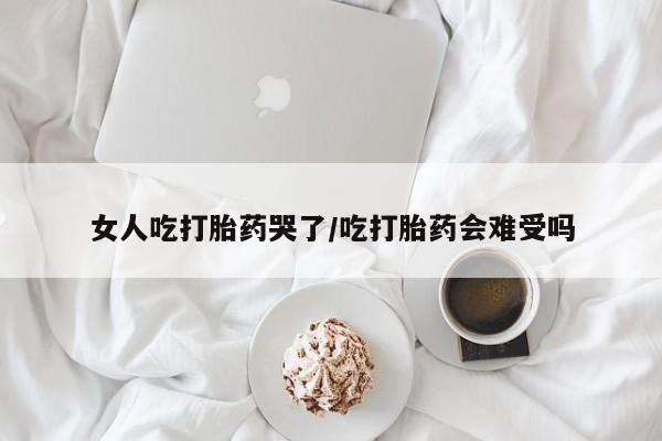 打胎药在线购买女人吃打胎药哭了/吃打胎药会难受吗