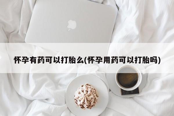打胎药在线购买怀孕有药可以打胎么(怀孕用药可以打胎吗)